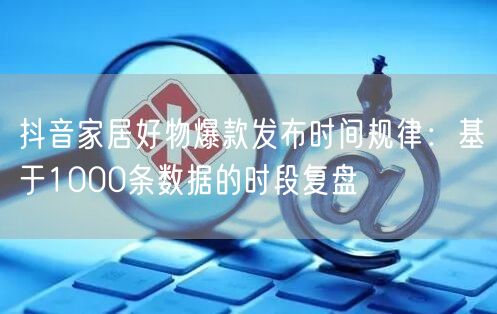 抖音家居好物爆款发布时间规律:基于1000条数据的时段复盘