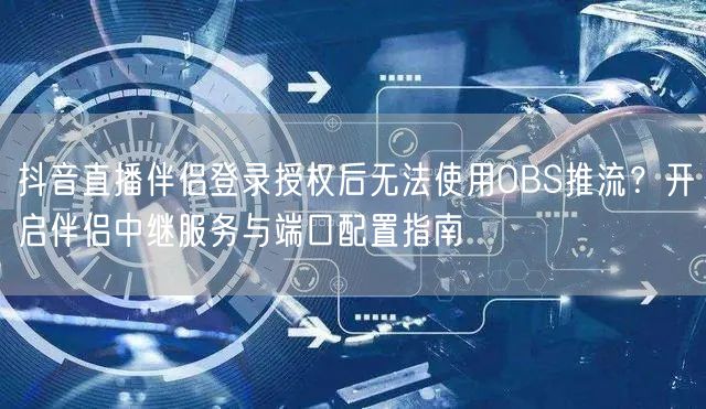 抖音直播伴侣登录授权后无法使用OBS推流？开启伴侣中继服务与端口配置指南