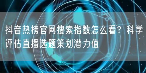 抖音热榜官网搜索指数怎么看？科学评估直播选题策划潜力值