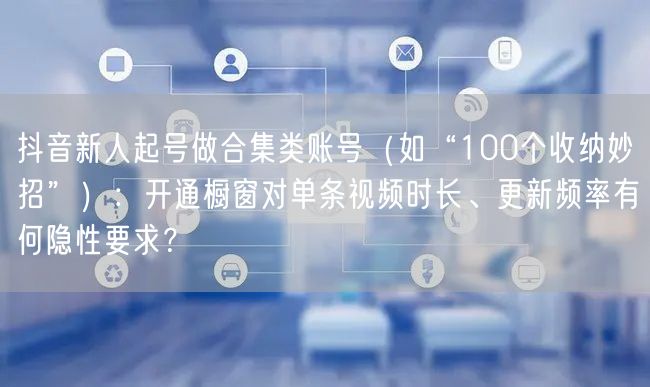抖音新人起号做合集类账号(如“100个收纳妙招”):开通橱窗对单条视频时长、更新