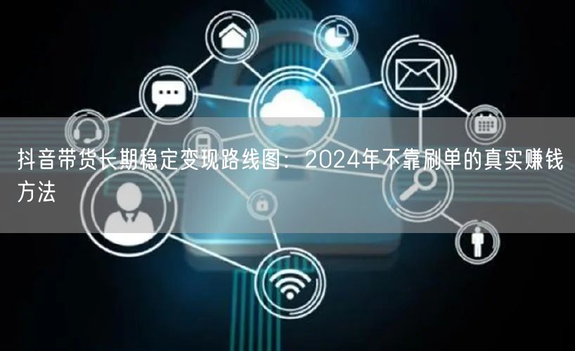 抖音带货长期稳定变现路线图:2024年不靠刷单的真实赚钱方法
