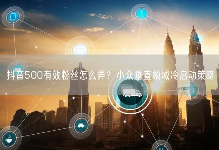 抖音500有效粉丝怎么弄?小众垂直领域冷启动策略