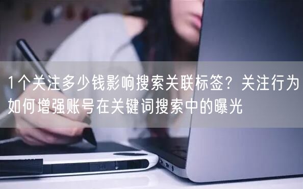 1个关注多少钱影响搜索关联标签？关注行为如何增强账号在关键词搜索中的曝光