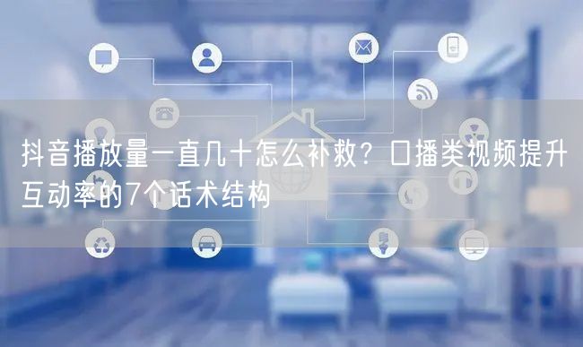 抖音播放量一直几十怎么补救?口播类视频提升互动率的7个话术结构
