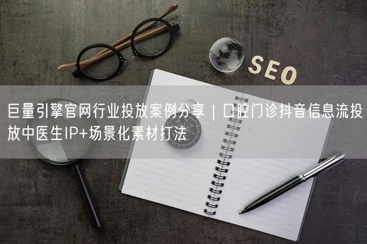 巨量引擎官网行业投放案例分享|口腔门诊抖音信息流投放中医生IP+场景化素材打法