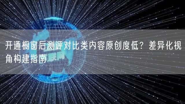 开通橱窗后测评对比类内容原创度低？差异化视角构建指南