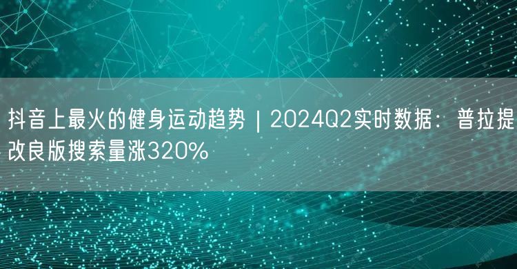 抖音上最火的健身运动趋势|2024Q2实时数据:普拉提改良版搜索量涨320%