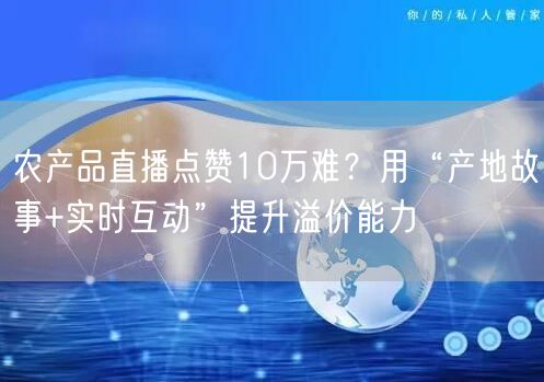 农产品直播点赞10万难?用“产地故事+实时互动”提升溢价能力