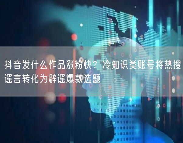 抖音发什么作品涨粉快?冷知识类账号将热搜谣言转化为辟谣爆款选题