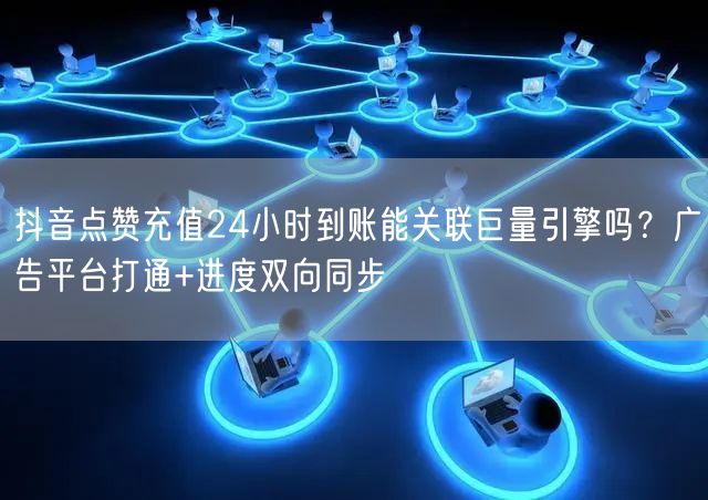 抖音点赞充值24小时到账能关联巨量引擎吗？广告平台打通+进度双向同步