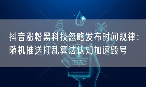 抖音涨粉黑科技忽略发布时间规律：随机推送打乱算法认知加速毁号