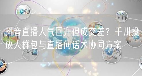 抖音直播人气回升但成交差?千川投放人群包与直播间话术协同方案