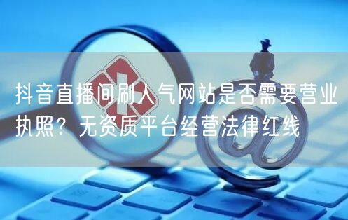 抖音直播间刷人气网站是否需要营业执照？无资质平台经营法律红线