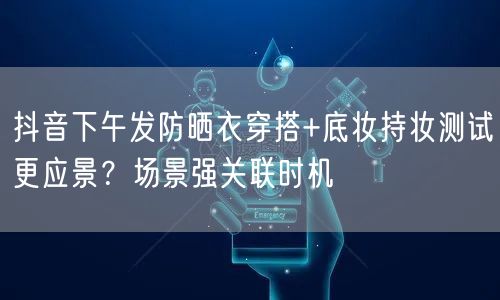 抖音下午发防晒衣穿搭+底妆持妆测试更应景？场景强关联时机
