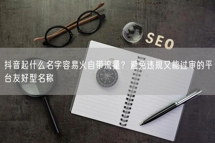 抖音起什么名字容易火自带流量？避免违规又能过审的平台友好型名称