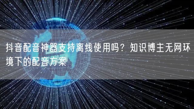 抖音配音神器支持离线使用吗？知识博主无网环境下的配音方案