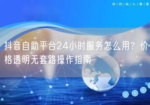 抖音自助平台24小时服务怎么用？价格透明无套路操作指南