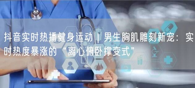 抖音实时热播健身运动|男生胸肌雕刻新宠:实时热度暴涨的“离心俯卧撑变式”