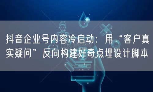抖音企业号内容冷启动:用“客户真实疑问”反向构建好奇点埋设计脚本
