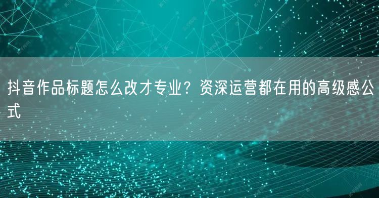 抖音作品标题怎么改才专业?资深运营都在用的高级感公式