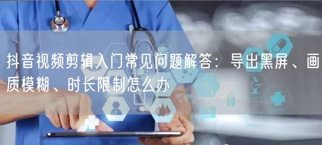抖音视频剪辑入门常见问题解答：导出黑屏、画质模糊、时长限制怎么办