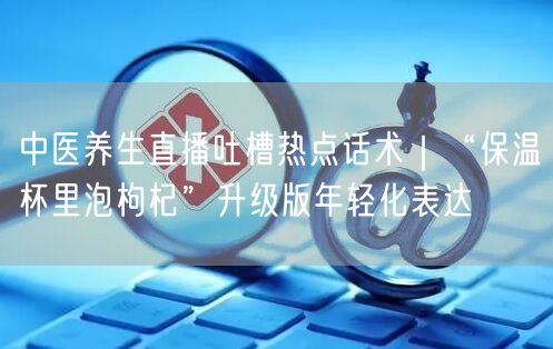 中医养生直播吐槽热点话术|“保温杯里泡枸杞”升级版年轻化表达