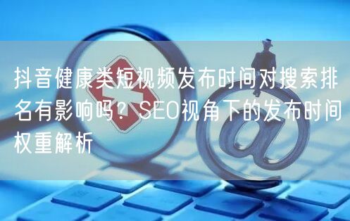 抖音健康类短视频发布时间对搜索排名有影响吗?SEO视角下的发布时间权重解析