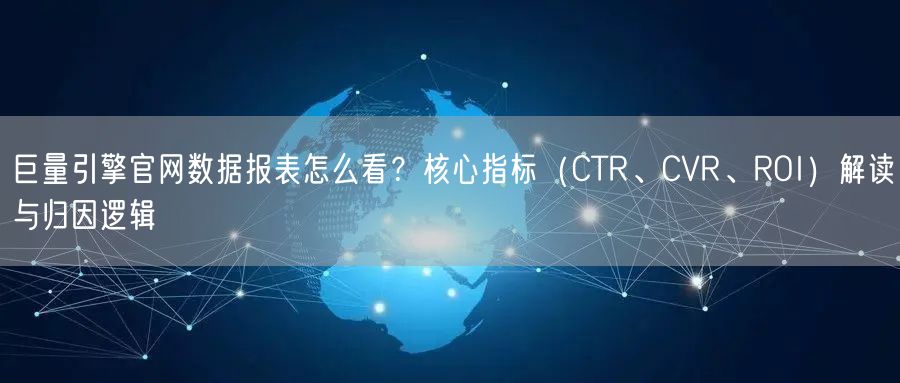 巨量引擎官网数据报表怎么看?核心指标(CTR、CVR、ROI)解读与归因逻辑