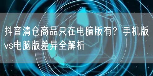 抖音清仓商品只在电脑版有？手机版vs电脑版差异全解析