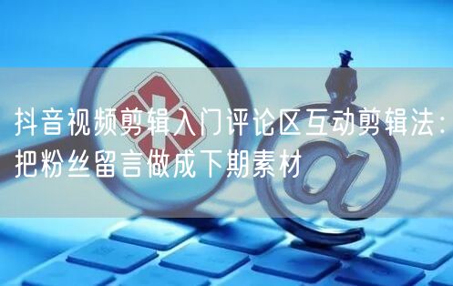 抖音视频剪辑入门评论区互动剪辑法：把粉丝留言做成下期素材