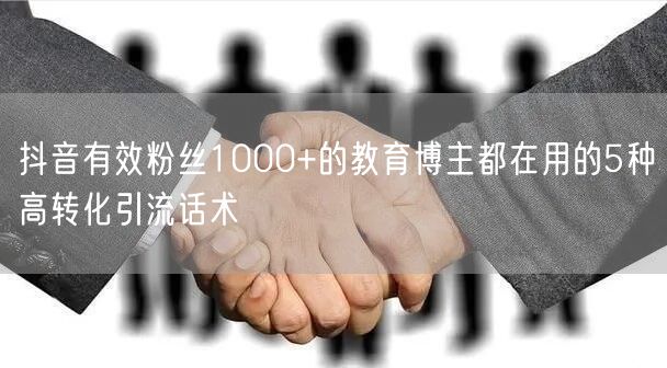 抖音有效粉丝1000+的教育博主都在用的5种高转化引流话术