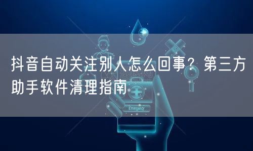抖音自动关注别人怎么回事？第三方助手软件清理指南