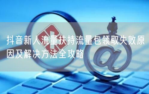 抖音新人流量扶持流量包领取失败原因及解决方法全攻略