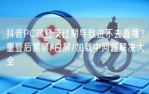 抖音PC端登录过期导致进不去直播？重登后黑屏/白屏/加载中问题解决大全