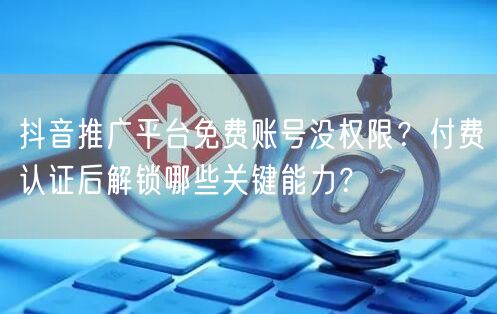 抖音推广平台免费账号没权限？付费认证后解锁哪些关键能力？