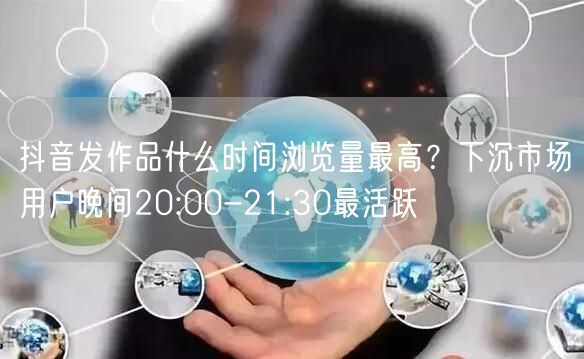 抖音发作品什么时间浏览量最高？下沉市场用户晚间20:00-21:30最活跃