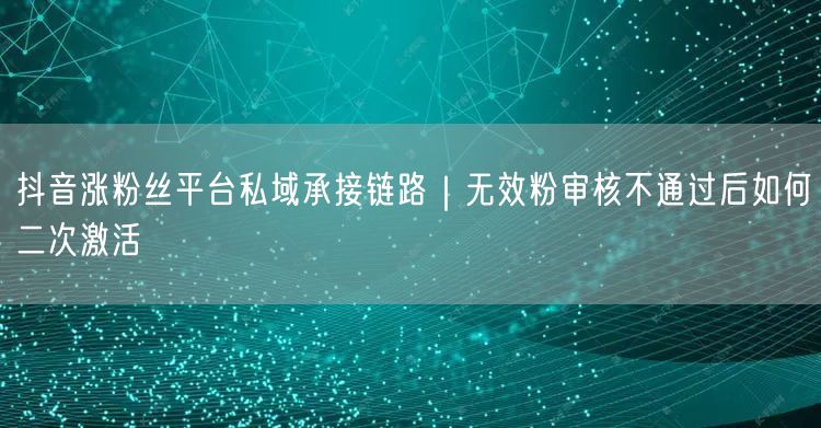 抖音涨粉丝平台私域承接链路｜无效粉审核不通过后如何二次激活
