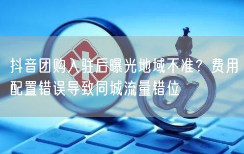 抖音团购入驻后曝光地域不准？费用配置错误导致同城流量错位