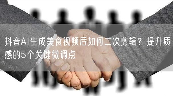 抖音AI生成美食视频后如何二次剪辑？提升质感的5个关键微调点