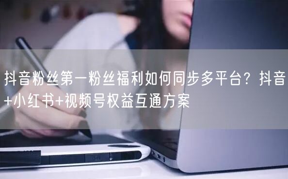 抖音粉丝第一粉丝福利如何同步多平台？抖音+小红书+视频号权益互通方案