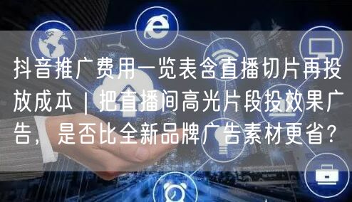 抖音推广费用一览表含直播切片再投放成本｜把直播间高光片段投效果广告，是否比全新品