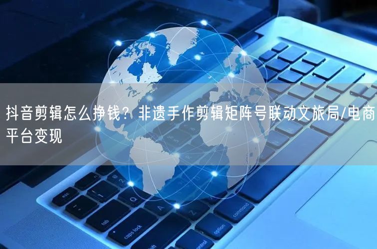 抖音剪辑怎么挣钱？非遗手作剪辑矩阵号联动文旅局/电商平台变现