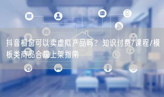 抖音橱窗可以卖虚拟产品吗?知识付费/课程/模板类商品合规上架指南