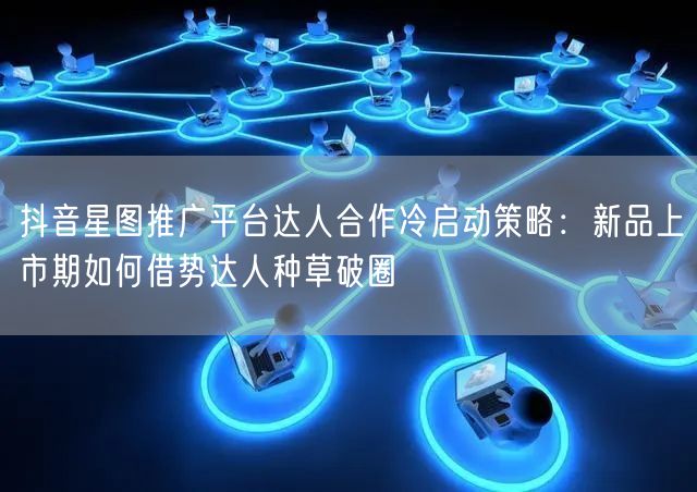 抖音星图推广平台达人合作冷启动策略：新品上市期如何借势达人种草破圈