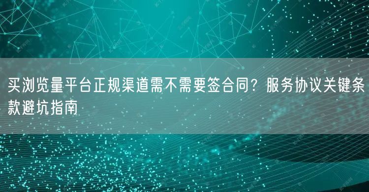 买浏览量平台正规渠道需不需要签合同?服务协议关键条款避坑指南