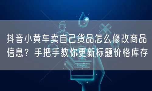 抖音小黄车卖自己货品怎么修改商品信息?手把手教你更新标题价格库存