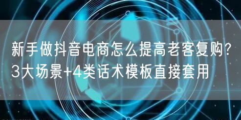 新手做抖音电商怎么提高老客复购？3大场景+4类话术模板直接套用