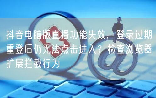 抖音电脑版直播功能失效，登录过期重登后仍无法点击进入？检查浏览器扩展拦截行为