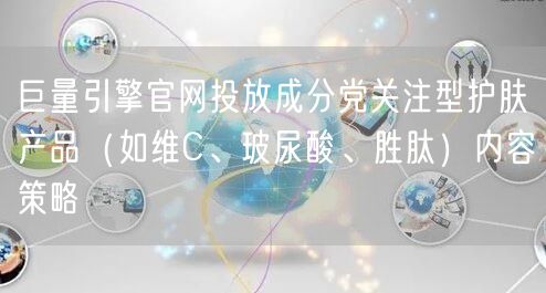 巨量引擎官网投放成分党关注型护肤产品（如维C、玻尿酸、胜肽）内容策略