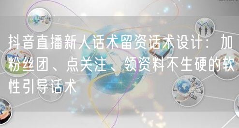 抖音直播新人话术留资话术设计:加粉丝团、点关注、领资料不生硬的软性引导话术